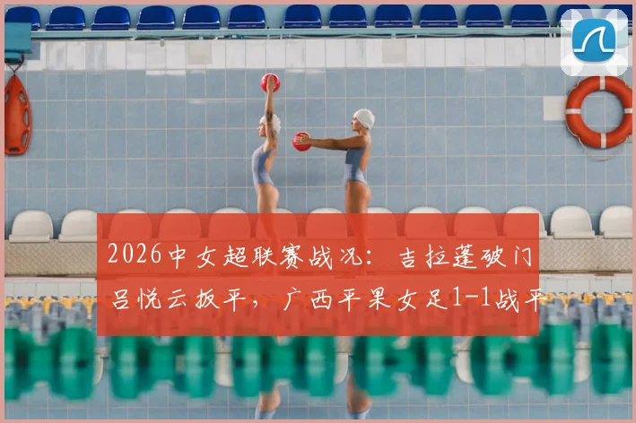 2026中女超联赛战况:吉拉蓬破门吕悦云扳平,广西平果女足1-1战平武汉车谷江大,附关键进球分析与全场数据