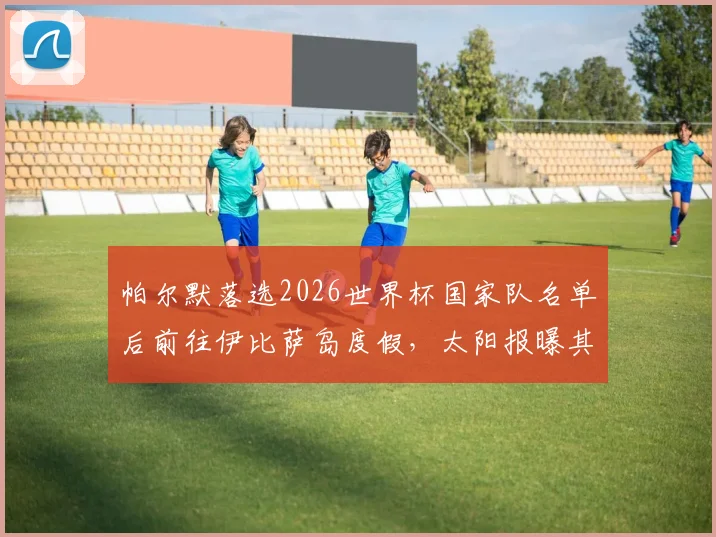帕尔默落选2026世界杯国家队名单后前往伊比萨岛度假,太阳报曝其饮酒放松引发球迷讨论