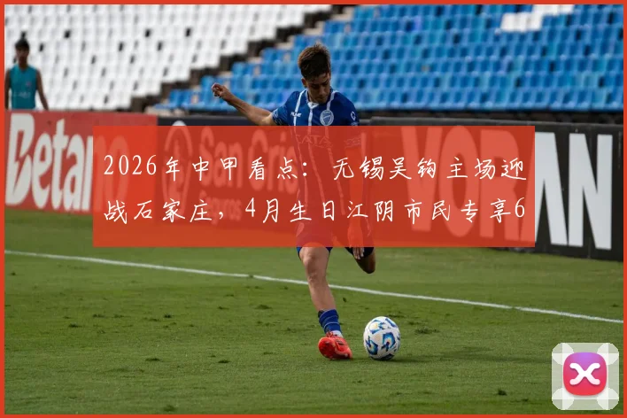 2026年中甲看点：无锡吴钩主场迎战石家庄，4月生日江阴市民专享600张免费球票福利详解