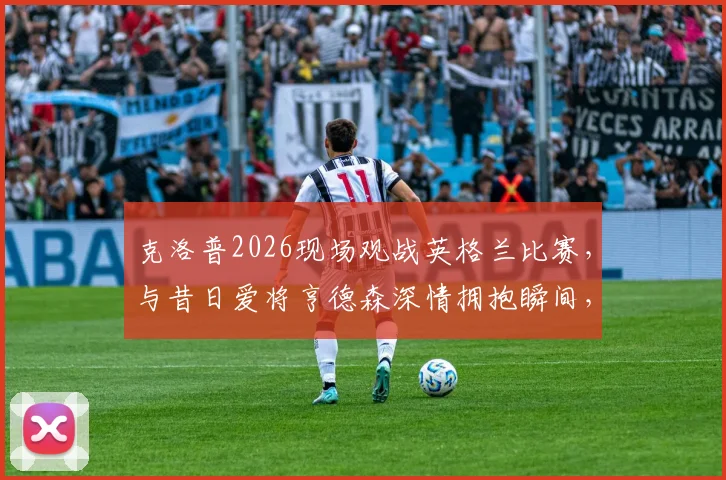 克洛普2026现场观战英格兰比赛，与昔日爱将亨德森深情拥抱瞬间，两人交谈内容引猜测