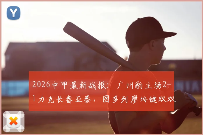 2026中甲最新战报：广州豹主场2-1力克长春亚泰，图多列廖均健双双建功，完整比赛回顾解析
