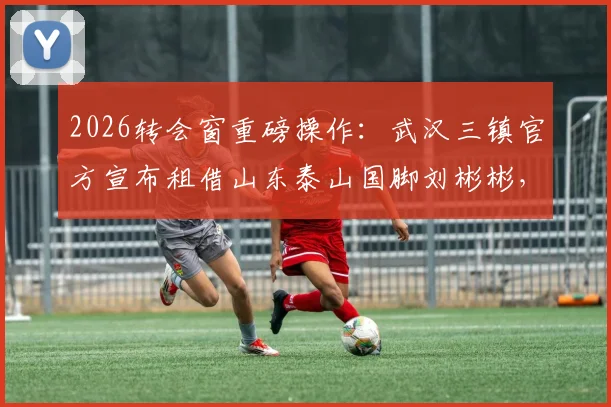 2026转会窗重磅操作：武汉三镇官方宣布租借山东泰山国脚刘彬彬，边路实力获关键补强