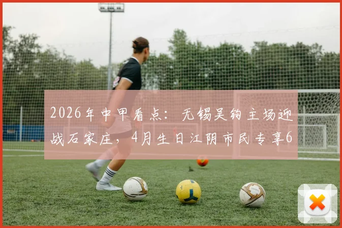 2026年中甲看点：无锡吴钩主场迎战石家庄，4月生日江阴市民专享600张免费球票福利详解