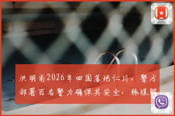 洪明甫2026年回国落地仁川，警方部署百名警力确保其安全，韩媒解读背后三大关键原因