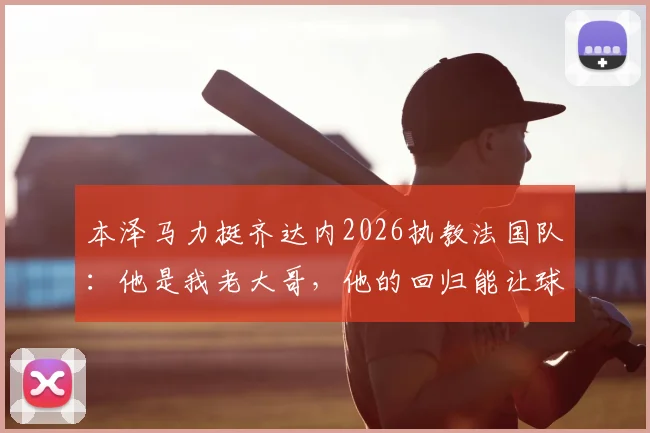 本泽马力挺齐达内2026执教法国队:他是我老大哥,他的回归能让球队更强大