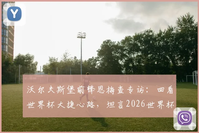 沃尔夫斯堡前锋恩梅查专访：回看世界杯大捷心路，坦言2026世界杯目标，解析其德国队锋线价值