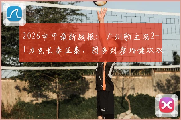 2026中甲最新战报：广州豹主场2-1力克长春亚泰，图多列廖均健双双建功，完整比赛回顾解析