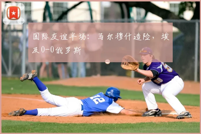 国际友谊半场:马尔穆什造险,埃及0-0俄罗斯