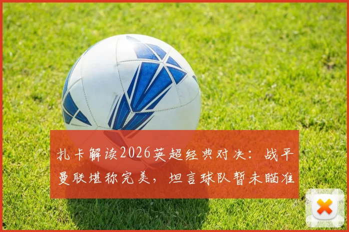 扎卡解读2026英超经典对决：战平曼联堪称完美，坦言球队暂未瞄准欧战席位