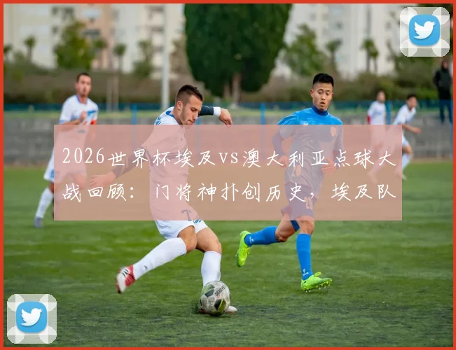 2026世界杯埃及vs澳大利亚点球大战回顾:门将神扑创历史,埃及队史首进八强全记录