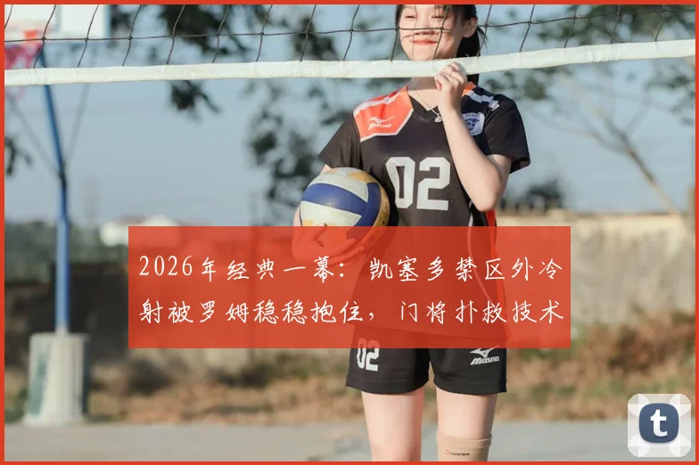 2026年经典一幕:凯塞多禁区外冷射被罗姆稳稳抱住,门将扑救技术分析与实战防守要点详解