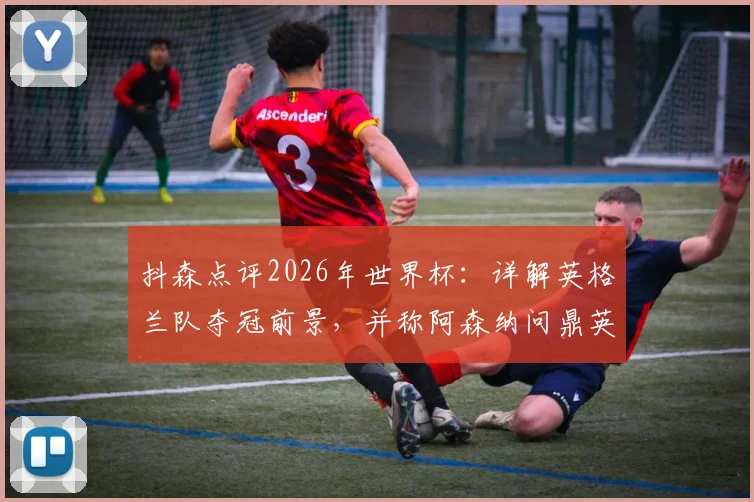 抖森点评2026年世界杯:详解英格兰队夺冠前景,并称阿森纳问鼎英超是顶级成就
