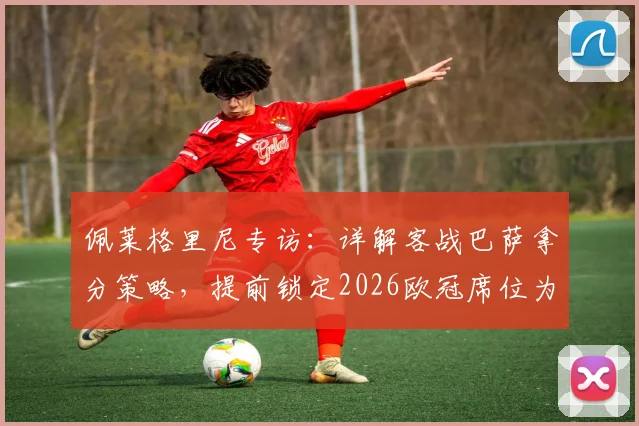 佩莱格里尼专访：详解客战巴萨拿分策略，提前锁定2026欧冠席位为何是巨大成就