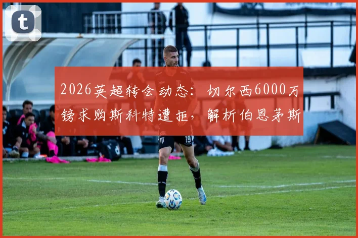 2026英超转会动态:切尔西6000万镑求购斯科特遭拒,解析伯恩茅斯不放人的三大原因与球员未来