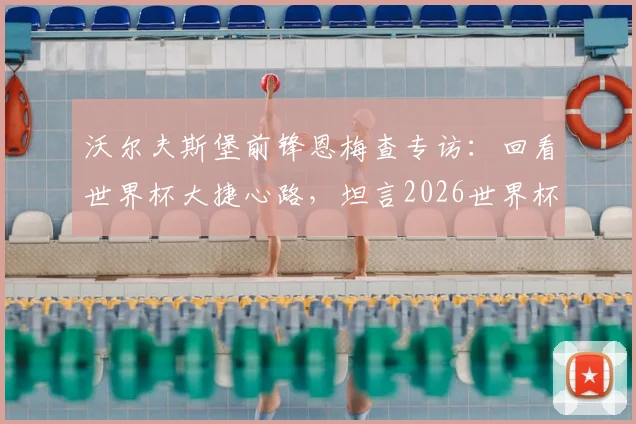 沃尔夫斯堡前锋恩梅查专访：回看世界杯大捷心路，坦言2026世界杯目标，解析其德国队锋线价值