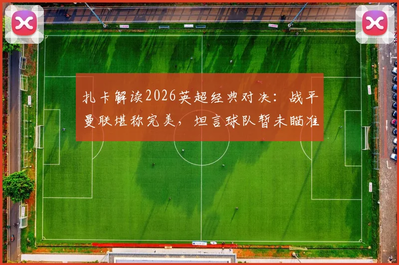 扎卡解读2026英超经典对决:战平曼联堪称完美,坦言球队暂未瞄准欧战席位