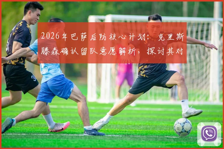 2026年巴萨后防核心计划：克里斯滕森确认留队意愿解析，探讨其对球队未来防线意义