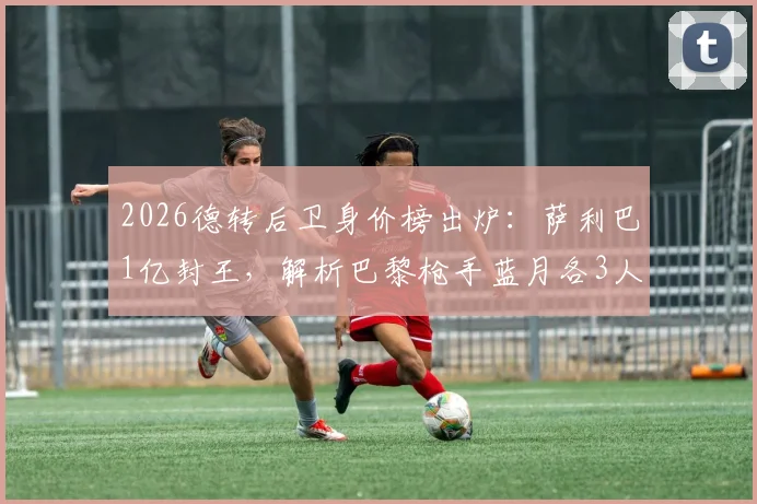 2026德转后卫身价榜出炉：萨利巴1亿封王，解析巴黎枪手蓝月各3人霸榜的深层原因