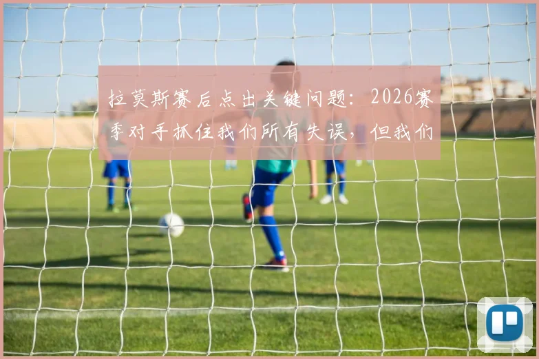 拉莫斯赛后点出关键问题：2026赛季对手抓住我们所有失误，但我们没把握住得分机会
