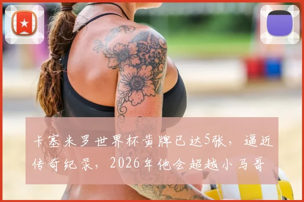 卡塞米罗世界杯黄牌已达5张，逼近传奇纪录，2026年他会超越小马哥与卡福吗？
