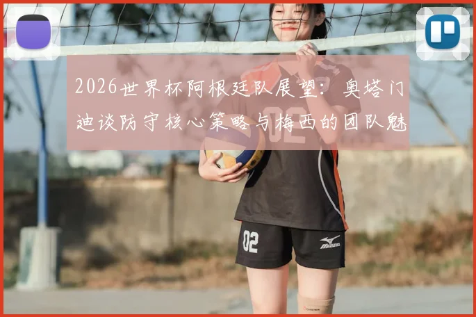 2026世界杯阿根廷队展望：奥塔门迪谈防守核心策略与梅西的团队魅力，解析关键战役准备