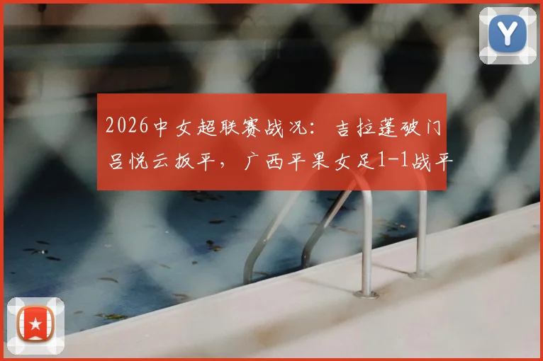 2026中女超联赛战况：吉拉蓬破门吕悦云扳平，广西平果女足1-1战平武汉车谷江大，附关键进球分析与全场数据