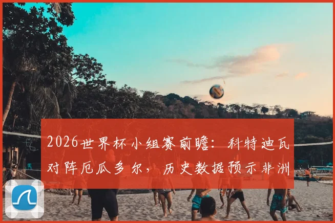 2026世界杯小组赛前瞻：科特迪瓦对阵厄瓜多尔，历史数据预示非洲劲旅难破南美魔咒？
