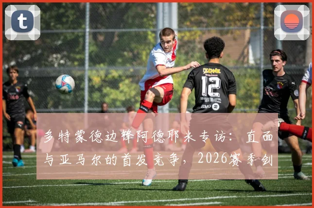 多特蒙德边锋阿德耶米专访:直面与亚马尔的首发竞争,2026赛季剑指欧冠冠军梦想