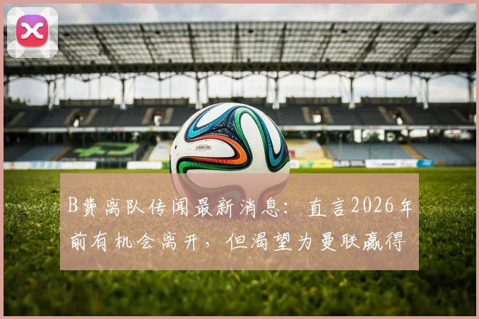 B费离队传闻最新消息：直言2026年前有机会离开，但渴望为曼联赢得英超欧冠双冠王