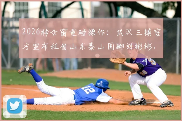 2026转会窗重磅操作:武汉三镇官方宣布租借山东泰山国脚刘彬彬,边路实力获关键补强
