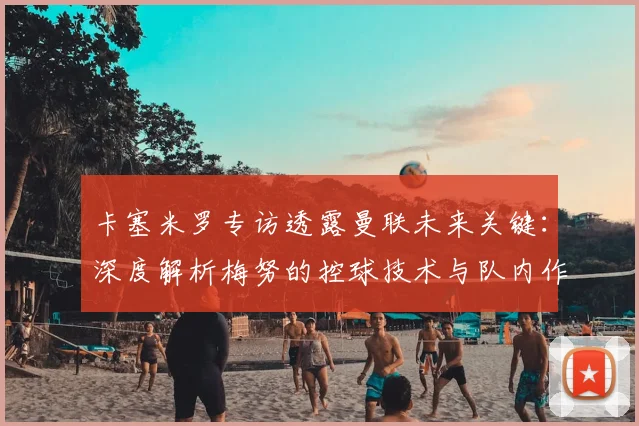 卡塞米罗专访透露曼联未来关键:深度解析梅努的控球技术与队内作用,展望2026赛季前景