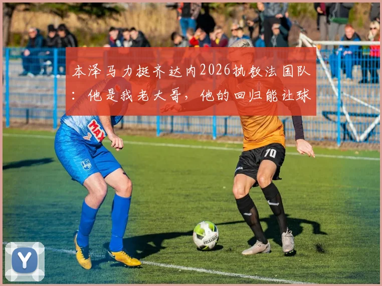 本泽马力挺齐达内2026执教法国队:他是我老大哥,他的回归能让球队更强大