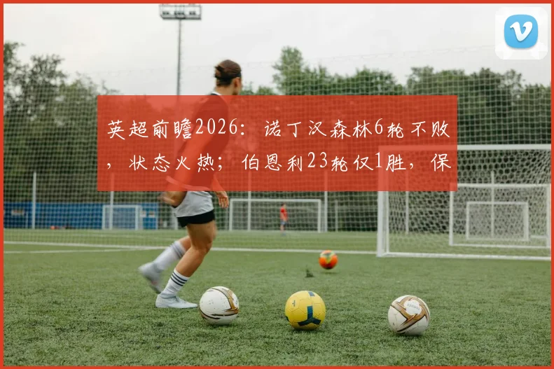 英超前瞻2026：诺丁汉森林6轮不败，状态火热；伯恩利23轮仅1胜，保级之路堪忧