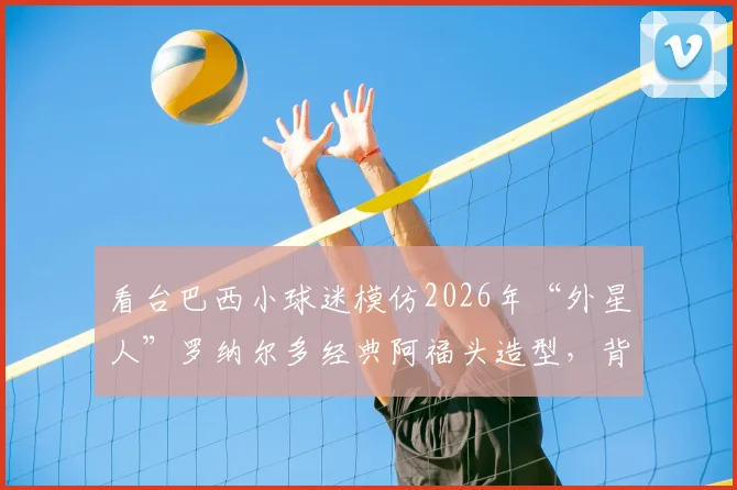 看台巴西小球迷模仿2026年“外星人”罗纳尔多经典阿福头造型，背后是几代人的足球记忆