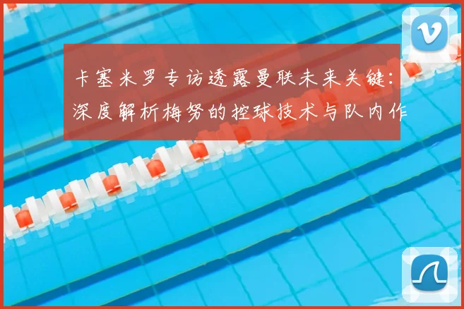 卡塞米罗专访透露曼联未来关键：深度解析梅努的控球技术与队内作用，展望2026赛季前景