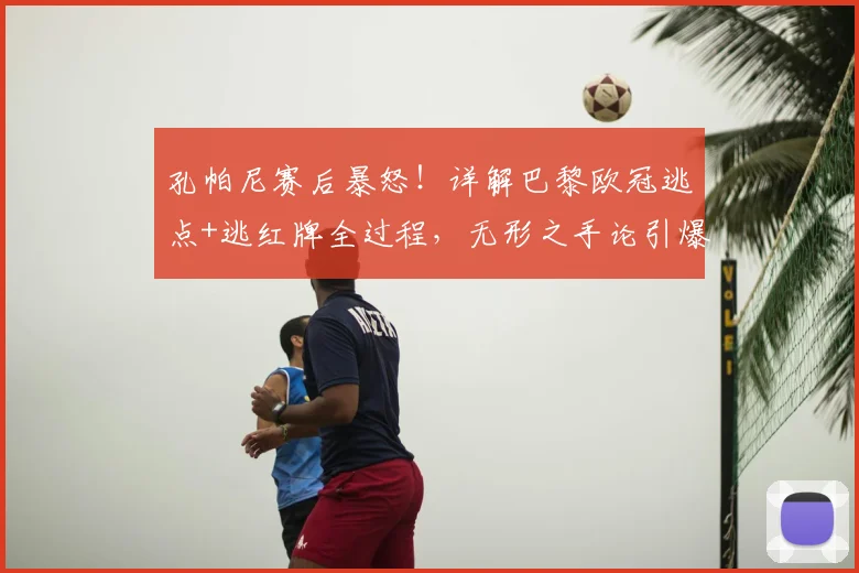 孔帕尼赛后暴怒！详解巴黎欧冠逃点+逃红牌全过程，无形之手论引爆足坛争议