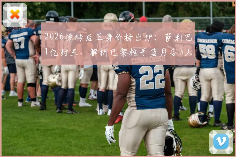 2026德转后卫身价榜出炉:萨利巴1亿封王,解析巴黎枪手蓝月各3人霸榜的深层原因