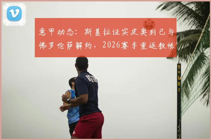 意甲动态:斯基拉证实皮奥利已与佛罗伦萨解约,2026赛季重返教练席,哪些球队可能成为他的新东家?