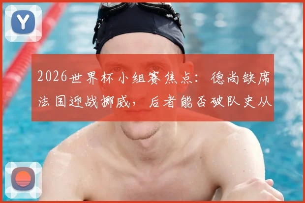 2026世界杯小组赛焦点：德尚缺席法国迎战挪威，后者能否破队史从未头名出线魔咒？