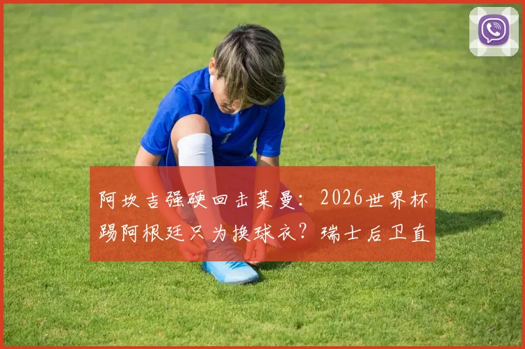 阿坎吉强硬回击莱曼:2026世界杯踢阿根廷只为换球衣?瑞士后卫直言这是不尊重