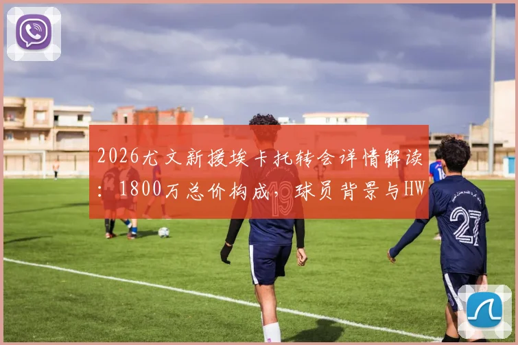 2026尤文新援埃卡托转会详情解读:1800万总价构成,球员背景与HWG罗马诺消息解析,附尤文夏窗引援展望