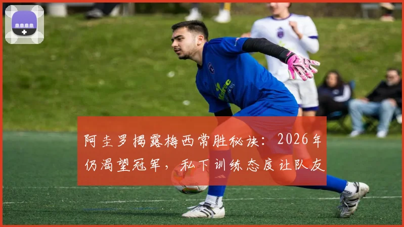阿圭罗揭露梅西常胜秘诀：2026年仍渴望冠军，私下训练态度让队友震撼