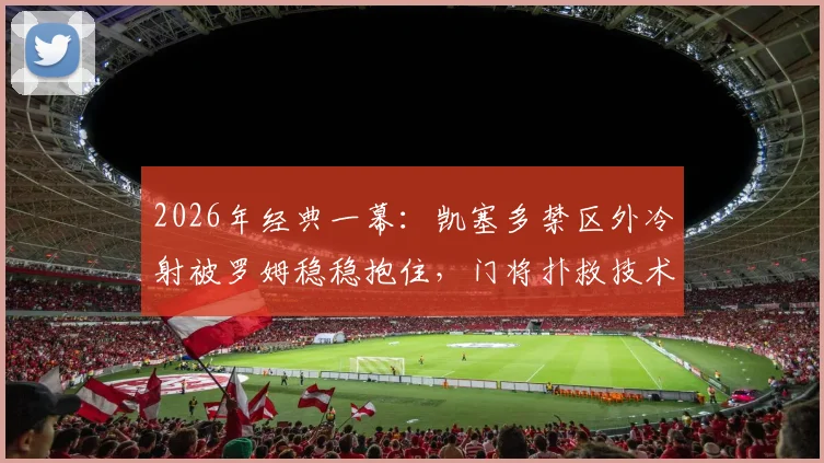 2026年经典一幕：凯塞多禁区外冷射被罗姆稳稳抱住，门将扑救技术分析与实战防守要点详解