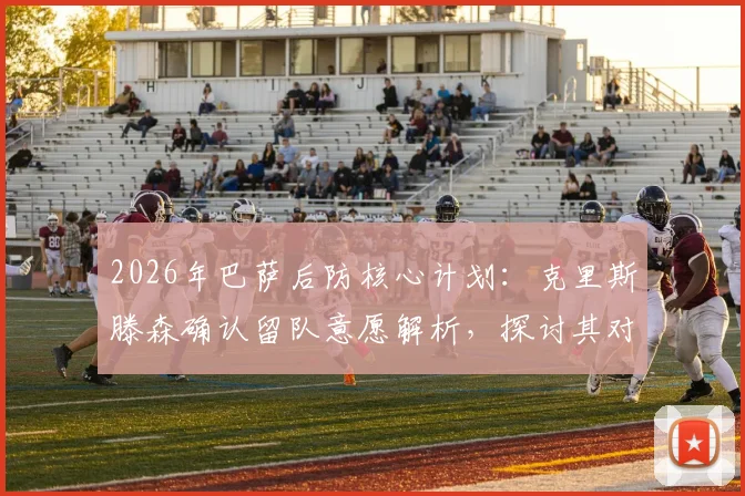 2026年巴萨后防核心计划：克里斯滕森确认留队意愿解析，探讨其对球队未来防线意义