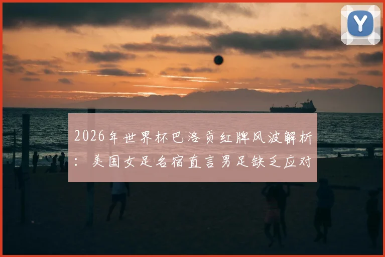 2026年世界杯巴洛贡红牌风波解析：美国女足名宿直言男足缺乏应对争议的勇气与心理素质