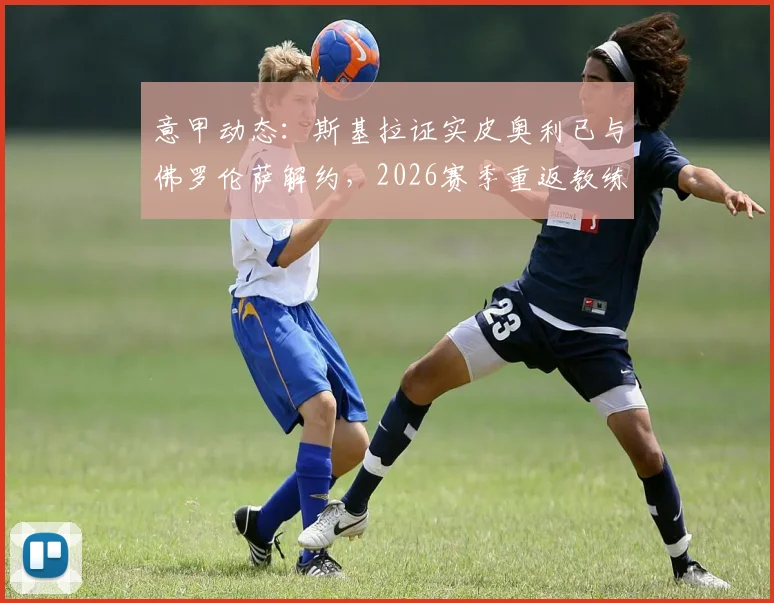意甲动态：斯基拉证实皮奥利已与佛罗伦萨解约，2026赛季重返教练席，哪些球队可能成为他的新东家？