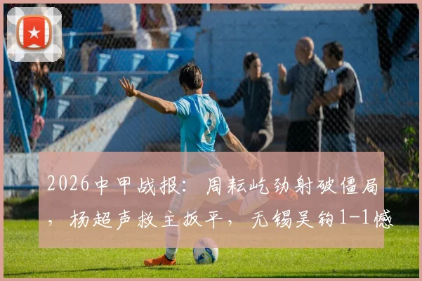 2026中甲战报：周耘屹劲射破僵局，杨超声救主扳平，无锡吴钩1-1憾平梅州客家