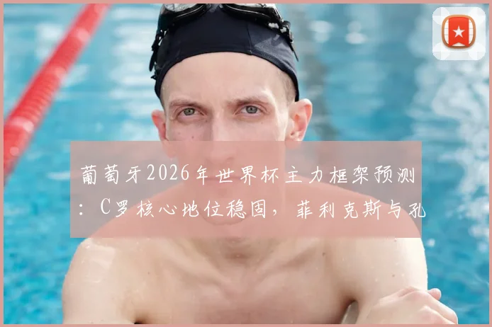 葡萄牙2026年世界杯主力框架预测：C罗核心地位稳固，菲利克斯与孔塞桑竞争上岗