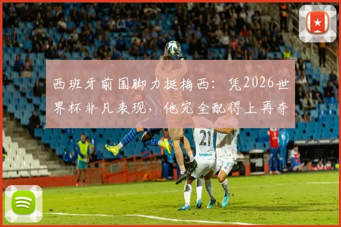 西班牙前国脚力挺梅西：凭2026世界杯非凡表现，他完全配得上再夺金球奖