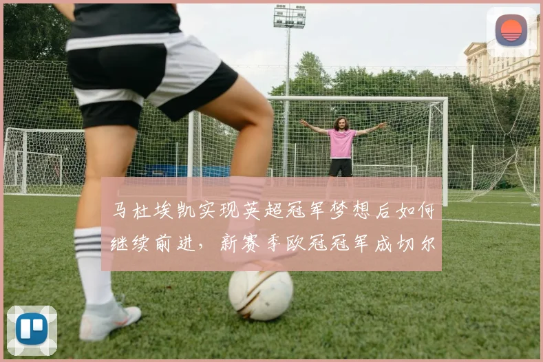 马杜埃凯实现英超冠军梦想后如何继续前进，新赛季欧冠冠军成切尔西首要目标